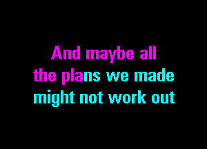And maybe all

the plans we made
might not work out