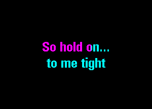 So hold on...

to me tight