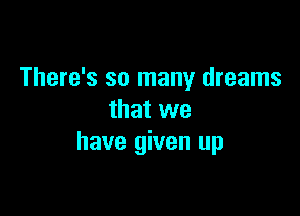 There's so many dreams

that we
have given up
