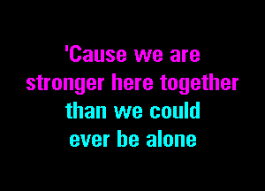 'Cause we are
stronger here together

than we could
ever he alone