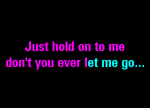 Just hold on to me

don't you ever let me go...