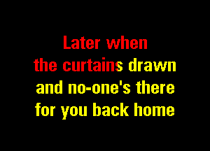 Later when
the curtains drawn

and no-one's there
for you back home
