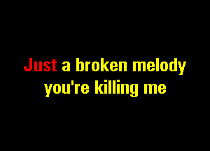 Just a broken melodyr

you're killing me