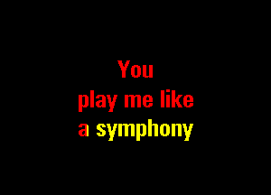 You

play me like
a symphony