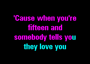 'Cause when you're
fifteen and

somebody tells you
they love you