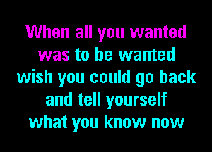 When all you wanted
was to he wanted
wish you could go back
and tell yourself
what you know now