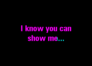 I know you can

show me...