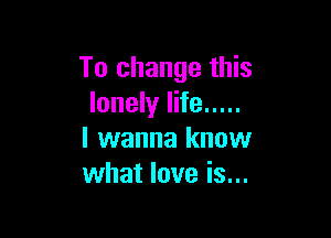 To change this
lonely life .....

I wanna know
what love is...