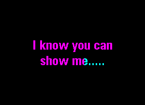 I know you can

show me .....