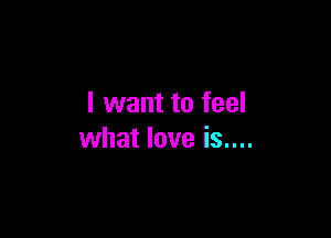I want to feel

what love is....