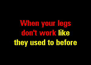 When your legs

don't work like
they used to before