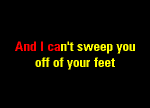 And I can't sweep you

off of your feet