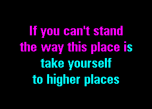 If you can't stand
the way this place is

take yourself
to higher places