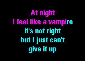 At night
I feel like a vampire

it's not right
but I iust can't
give it up