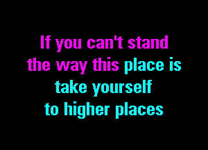 If you can't stand
the way this place is

take yourself
to higher places