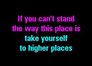 If you can't stand
the way this place is

take yourself
to higher places