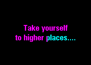 Take yourself

to higher places....