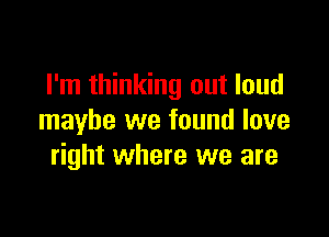 I'm thinking out loud

maybe we found love
right where we are