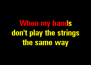 When my hands

don't play the strings
the same way
