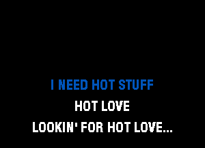 I NEED HOT STUFF
HOT LOVE
LOOKIN' FOR HOT LOVE...