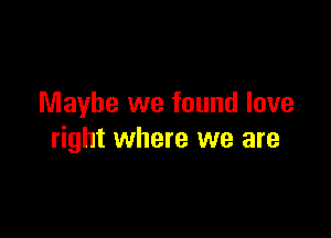 Maybe we found love

right where we are