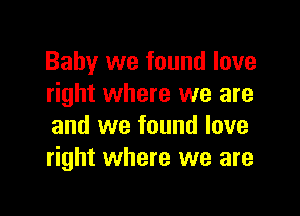 Baby we found love
right where we are

and we found love
right where we are