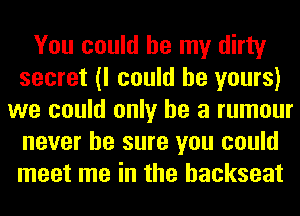 You could be my dirty
secret (I could be yours)
we could only he a rumour
never be sure you could
meet me in the backseat