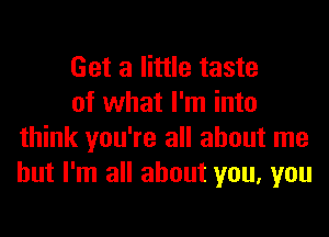 Get a little taste

of what I'm into
think you're all about me
but I'm all about you, you