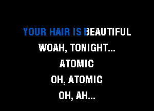 YOUR HAIR IS BEAUTIFUL
WOAH, TONIGHT...

ATOMIC
0H, ATOMIC
0H, AH...