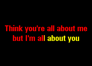 Think you're all about me

but I'm all about you