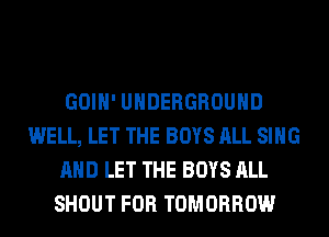GOIH' UNDERGROUND
WELL, LET THE BOYS ALL SING
AND LET THE BOYS ALL
SHOUT FOR TOMORROW