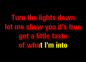 Turn the lights down
let me show you it's true

get a little taste
of what I'm into