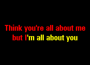 Think you're all about me

but I'm all about you