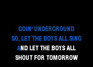 GOIH' UNDERGROUND
SO, LET THE BOYS ALL SING
AND LET THE BOYS ALL
SHOUT FOR TOMORROW