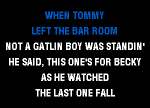WHEN TOMMY
LEFT THE BAR ROOM
NOT A GATLIH BOY WAS STANDIH'
HE SAID, THIS OHE'S FOR BECKY
AS HE WATCHED
THE LAST OHE FALL