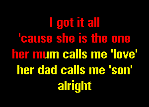 I got it all
'cause she is the one

her mum calls me 'love'
her dad calls me 'son'
alright