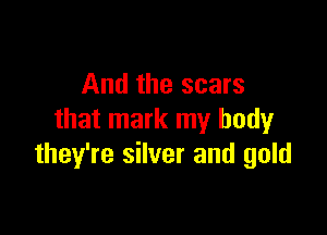 And the scars

that mark my body
they're silver and gold