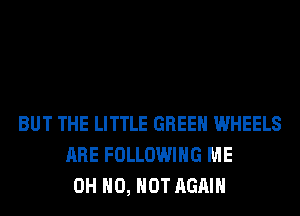 BUT THE LITTLE GREEN WHEELS
ARE FOLLOWING ME
OH HO, HOT AGAIN