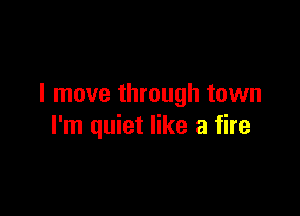 I move through town

I'm quiet like a fire