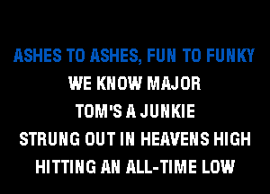 ASHES T0 ASHES, FUN TO FUNKY
WE KNOW MAJOR
TOM'S A JUHKIE
STRUHG OUT IN HEAVEHS HIGH
HITTING AH ALL-TIME LOW