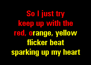 So I iust try
keep up with the

red, orange, yellow
flicker beat
sparking up my heart