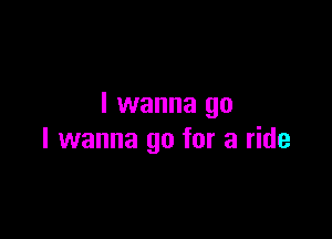 I wanna go

I wanna go for a ride