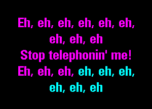 Eh,eh,eh,eh,eh,eh,
eh,eh,eh

Stop telephonin' me!
Eh.eh,eh.eh.eh,eh,
eh,eh,eh