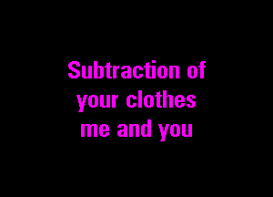 Subtraction of

your clothes
me and you