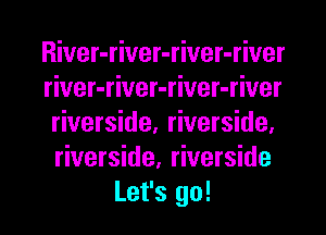 River-river-river-river
river-river-river-river
riverside, riverside.

riverside, riverside

Let's go! I