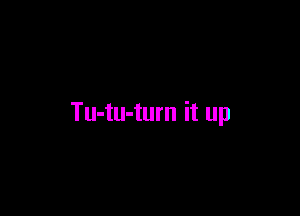 Tu-tu-turn it up