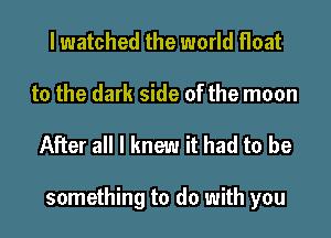 lwatched the world float

to the dark side of the moon

After all I knew it had to be

something to do with you