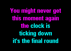 You might never get
this moment again

the clock is
ticking down
it's the final round