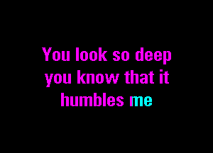 You look so deep

you know that it
humbles me