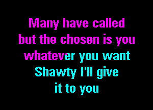 Many have called
but the chosen is you

whatever you want
Shawty I'll give
it to you